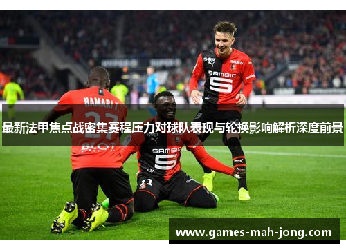 最新法甲焦点战密集赛程压力对球队表现与轮换影响解析深度前景