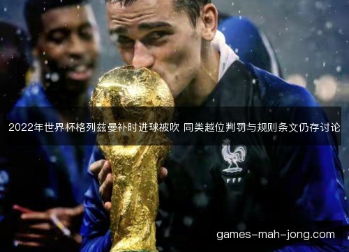 2022年世界杯格列兹曼补时进球被吹 同类越位判罚与规则条文仍存讨论 2022年世界杯格列兹曼补时进球被吹 同类越位判罚与规则条文仍存讨论