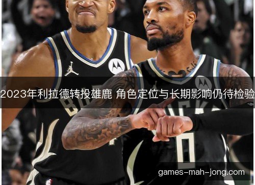 2023年利拉德转投雄鹿 角色定位与长期影响仍待检验